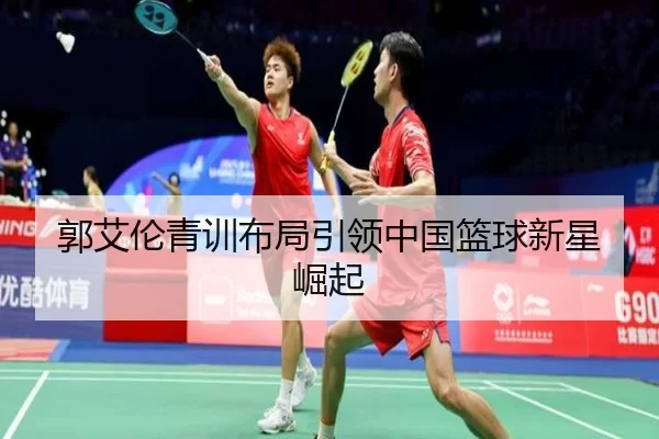 郭艾伦青训布局引领中国篮球新星崛起