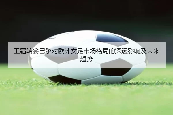 王霜转会巴黎对欧洲女足市场格局的深远影响及未来趋势