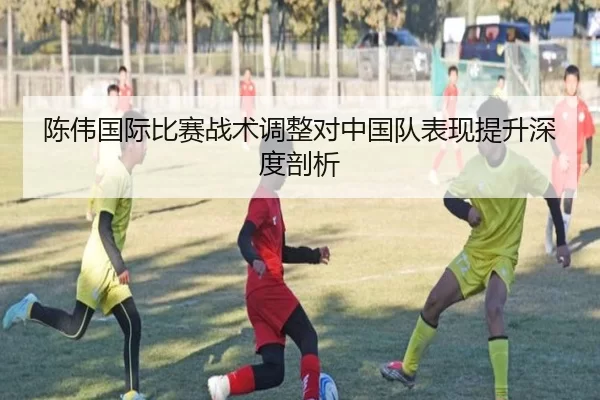 陈伟国际比赛战术调整对中国队表现提升深度剖析